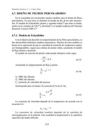 Menéndez Gutiérrez, C. y J. Pérez Olmo

6.7. DISEÑO DE FILTROS PERCOLADORES
    En la actualidad son reconocidos muchos modelos para el diseño de filtros
percoladores. En este texto se abordará el estudio de dos de los más reconoci-
dos. El modelo de Eckenfelder (primer y segundo orden),24 que tiene su funda-
mento en los estudios de Velz 25 y Howland,8 y el modelo empírico del National
Research Council (NRC).26


6.7.1. Modelo de Eckenfelder
    Con el objetivo de describir el comportamiento de los filtros percoladores, se
han desarrollado diferentes modelos matemáticos. Muchos de estos modelos se
basan en la suposición de que la velocidad de remoción de compuestos orgáni-
cos biodegradables, siguen una cinética de primer orden, asumiendo el modelo
de flujo tubular o de pistón.
    El modelo de reacción de primer orden puede obtenerse como sigue:
                                          dS
                                                   k1 S                   (6.13)
                                          dt
    Asumiendo el comportamiento de flujo a pistón:
                                     S2            k1 t
                                               e                          (6.14)
                                     So
    S0: DBO del afluente.
    S2: DBO del efluente.
    k1: constante de velocidad del proceso.
    Sustituyendo para el tiempo t la ecuación (6.5) en (6.14),

                                                      H
                                               k1 C
                                    S2                n
                                           e                              (6.15)
                                    So
   La constante de velocidad depende de la temperatura de acuerdo con la
ecuación 6.6:
                                     kT    k20 t      20


    La constante de velocidad también depende de la cantidad de
microorganismos en la película. Esta cantidad es proporcional a la superficie
específica del medio utilizado.

                                               214
 