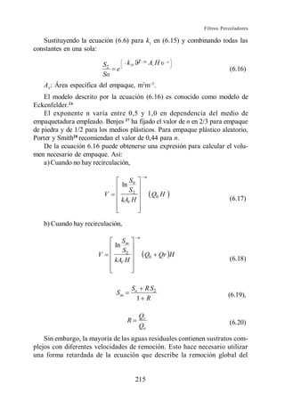 Filtros Percoladores

   Sustituyendo la ecuación (6.6) para k1 en (6.15) y combinando todas las
constantes en una sola:

                           S2         k 20 t     20
                                                      Av H    n

                                e                                            (6.16)
                           So
   AV: Área específica del empaque, m2m .
    El modelo descrito por la ecuación (6.16) es conocido como modelo de
Eckenfelder.24
    El exponente n varía entre 0,5 y 1,0 en dependencia del medio de
empaquetadura empleado. Benjes 27 ha fijado el valor de n en 2/3 para empaque
de piedra y de 1/2 para los medios plásticos. Para empaque plástico aleatorio,
Porter y Smith28 recomiendan el valor de 0,44 para n.
    De la ecuación 6.16 puede obtenerse una expresión para calcular el volu-
men necesario de empaque. Así:
    a) Cuando no hay recirculación,
                                                 n
                                        S
                                     ln 0
                                        S2
                           V                           Q0 H
                                     kAV H                                   (6.17)


   b) Cuando hay recirculación,
                                             n
                                  Sm
                                ln
                                   S2
                       V                         Q0      Qr H
                                kAV H                                        (6.18)



                                          So R S2
                                Sm                                          (6.19),
                                            1 R

                                             Qr
                                      R                                      (6.20)
                                             Qo
    Sin embargo, la mayoría de las aguas residuales contienen sustratos com-
plejos con diferentes velocidades de remoción. Esto hace necesario utilizar
una forma retardada de la ecuación que describe la remoción global del


                                           215
 