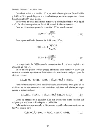Menéndez Gutiérrez, C. y J. Pérez Olmo

    Cuando se aplica la ecuación 1.17 a las moléculas de glucosa, formaldehído
y ácido acético, puede llegarse a la conclusión que en esos compuestos el car-
bono tiene el NOP igual a cero.
    El carbono en todas las aminas alifáticas y alcoholes tiene el NOP igual

    Para los compuestos puros, la ecuación 1.17 se transforma en:

                                                   DTO
                                  NOP     4 2                                    (1.18)
                                                   Corg

    Para aguas residuales la ecuación 1.18 se modifica:

                                               DQO / 16
                                 NOP 4 2
                                               Corg / 12


                                               3 DQO
                                 NOP      4                                      (1.19)
                                               2 Corg

    en la que tanto la DQO como la concentración de carbono orgánico se
expresan en mg L .
    En el mismo plano teórico puede afirmarse que cuando el NOP del
sustrato es menor que cero se hace necesario suministrar oxígeno para la
síntesis celular:

          5nC 6 H12 O 2    6nNH 3 10nO 2           6 C5 H 7 NO 2   n
                                                                       18nH 2O   (1.20)
   Para sustratos cuyo NOP es mayor que cero, el contenido de oxígeno en su
molécula es tal que no requiere un suministro adicional del mismo para que
ocurra la síntesis celular:

           5nC6 H 8 O 7    6nNH 3        6 C5 H 7 NO 2    n
                                                              8nH 2 O 7,5nO 2    (1.21)

    Como se aprecia de la ecuación 1.21 aún queda una cierta fracción del
oxígeno que puede ser utilizado para la oxidación.
    Debe destacarse que cuando la biomasa es considerada como sustrato, su
NOP es igual a cero:

               C5 H 7 NO2    n   5nO 2        5nCO 2      2nH 2O nNH3            (1.22)




                                              16
 