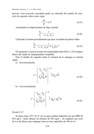 Menéndez Gutiérrez, C. y J. Pérez Olmo

proceso. Esta ecuación retardada puede ser obtenida del modelo de reac-
ción de segundo orden como sigue:
                                              dS
                                                          k2 S 2             (6.21)
                                              dt
    Asumiendo el comportamiento de flujo a pistón:
                                     S2                   1
                                     So                                      (6.22)
                                                  1 k2 S o t
    Utilizando el mismo procedimiento que para el modelo de primer orden:
                            S2                            1
                            S0    1 So k 20               t 20
                                                                  Av H   n   (6.23)

    El exponente n varía en el intervalo comprendido entre 0,85 y 1,25 en depen-
dencia del medio de empaquetadura empleado.
    Para el modelo de segundo orden el volumen de la empaque se calcula
según:
    a) Sin recirculación,

                                      S           S           n
                                          o           2
                                              S
                            V            2                         Q H
                                     S kA H                         o        (6.24)
                                      o V


    b) Con recirculación,

                                 S            S           n
                                     m            2
                                      S
                        V            2                        Q Q H
                                 S kA H                        0 r           (6.25)
                                  0. V



Ejemplo 6.1
    Se desea tratar 3217 m3·d de un agua residual industrial con una DBO de
850 mg·L hasta obtener un efluente de 280 mg·L . Se empleará una torre
de 6 m de altura cuyo empaque tiene un área específica de 100 m2·m .

                                                      216
 