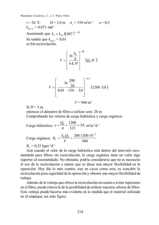 Menéndez Gutiérrez, C. y J. Pérez Olmo

    t = 26 C       H = 3,0 m            Av = 150 m2m                 n = 0,5
    k20 C = 0,071 md
                                          t    20
    Asumiendo que kt k 20 1,047
    Se tendrá que k26 C = 0,01
    a) Sin recirculación,
                                                     n
                                           S
                                        ln 0
                              V            S             Q0 H
                                        kAV H


                                                         0 ,5
                                  200
                                   ln
                     V             20                           1200 3,0
                            0 ,01 150 3,0


                                           V = 940 m3
    Si H = 3 m,
    entonces el diámetro de filtro a utilizar será: 20 m
    Comprobando los valores de carga hidráulica y carga orgánica:
                              Q0        1200
    Carga hidráulica:                               3,8 m3m d
                              A          313
                                                                 3
                               S 0 Q0     200 1200 10
    Carga orgánica: BV
                                 V             940
    BV = 0,25 kgm d
    Aun cuando el valor de la carga hidráulica está dentro del intervalo reco-
mendado para filtros sin recirculación, la carga orgánica tiene un valor algo
superior al recomendado. No obstante, podría considerarse que no es necesario
el uso de la recirculación a menos que se desee una mayor flexibilidad en la
operación. Hoy día lo más común, aun en casos como este, es concebir la
recirculación para seguridad de la operación y obtener una mayor flexibilidad de
trabajo.
    Además de la ventaja que ofrece la recirculación en cuanto a evitar tupiciones
en el filtro, puede citarse la de la posibilidad de utilizar mayores alturas de filtro.
Esta ventaja puede hacerse más evidente en la medida que el material utilizado
en el empaque sea más ligero.



                                               218
 