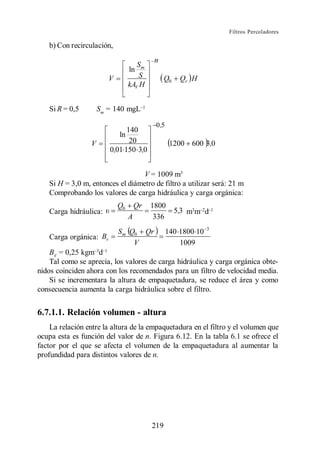Filtros Percoladores

   b) Con recirculación,
                                            n
                                     Sm
                                  ln
                         V            S          Q0    Qr H
                                  kAV H


   Si R = 0,5         Sm = 140 mgL

                                            0 ,5
                               140
                            ln
                  V             20                  1200 600 3,0
                         0,01 150 3,0


                                  V = 1009 m3
   Si H = 3,0 m, entonces el diámetro de filtro a utilizar será: 21 m
   Comprobando los valores de carga hidráulica y carga orgánica:
                             Q0       Qr   1800
   Carga hidráulica:                                  5,3 m3m d
                                  A         336
                                                                 3
                             Sm Q0 Qr              140 1800 10
   Carga orgánica: Bv
                                 V                     1009
    BV = 0,25 kgm d
    Tal como se aprecia, los valores de carga hidráulica y carga orgánica obte-
nidos coinciden ahora con los recomendados para un filtro de velocidad media.
    Si se incrementara la altura de empaquetadura, se reduce el área y como
consecuencia aumenta la carga hidráulica sobre el filtro.


6.7.1.1. Relación volumen - altura
    La relación entre la altura de la empaquetadura en el filtro y el volumen que
ocupa esta es función del valor de n. Figura 6.12. En la tabla 6.1 se ofrece el
factor por el que se afecta el volumen de la empaquetadura al aumentar la
profundidad para distintos valores de n.




                                           219
 