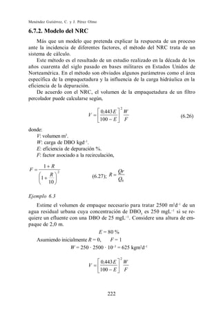 Menéndez Gutiérrez, C. y J. Pérez Olmo

6.7.2. Modelo del NRC
    Más que un modelo que pretenda explicar la respuesta de un proceso
ante la incidencia de diferentes factores, el método del NRC trata de un
sistema de cálculo.
    Este método es el resultado de un estudio realizado en la década de los
años cuarenta del siglo pasado en bases militares en Estados Unidos de
Norteamérica. En el método son obviados algunos parámetros como el área
específica de la empaquetadura y la influencia de la carga hidráulica en la
eficiencia de la depuración.
    De acuerdo con el NRC, el volumen de la empaquetadura de un filtro
percolador puede calcularse según,
                                                   2
                                         0,443 E       W
                                 V                                  (6.26)
                                         100 E         F
donde:
   V: volumen m3.
   W: carga de DBO kgd .
   E: eficiencia de depuración %.
   F: factor asociado a la recirculación,

        1 R
F               2                                  Qr
      1
         R                           (6.27); R
                                                   Q0
        10

Ejemplo 6.3
    Estime el volumen de empaque necesario para tratar 2500 m3 d de un
agua residual urbana cuya concentración de DBO5 es 250 mgL si se re-
quiere un efluente con una DBO de 25 mgL . Considere una altura de em-
paque de 2,0 m.
                                E = 80 %
    Asumiendo inicialmente R = 0,    F=1
                   W = 250 · 2500 · 10 = 625 kgm3d
                                                   2
                                         0,443 E       W
                                 V
                                         100 E         F



                                            222
 