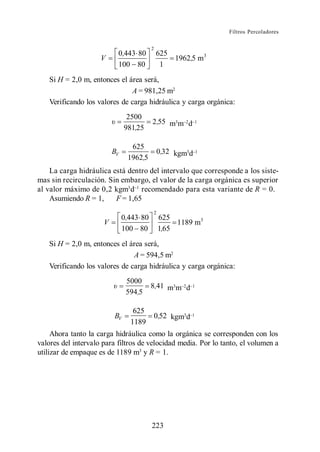 Filtros Percoladores


                                          2
                           0,443 80           625
                     V                            1962,5 m3
                           100 80              1
   Si H = 2,0 m, entonces el área será,
                              A = 981,25 m2
   Verificando los valores de carga hidráulica y carga orgánica:
                                2500
                                          2 ,55 m3m d
                               981,25

                                 625
                          BV                      0,32 kgm3d
                                1962,5
    La carga hidráulica está dentro del intervalo que corresponde a los siste-
mas sin recirculación. Sin embargo, el valor de la carga orgánica es superior
al valor máximo de 0,2 kgm3 d recomendado para esta variante de R = 0.
    Asumiendo R = 1,     F = 1,65
                                              2
                               0,443 80           625
                      V                                1189 m3
                               100 80             1,65
   Si H = 2,0 m, entonces el área será,
                               A = 594,5 m2
   Verificando los valores de carga hidráulica y carga orgánica:
                                5000
                                          8,41 m3m d
                                594,5

                                  625
                          BV                  0,52 kgm3d
                                 1189
     Ahora tanto la carga hidráulica como la orgánica se corresponden con los
valores del intervalo para filtros de velocidad media. Por lo tanto, el volumen a
utilizar de empaque es de 1189 m3 y R = 1.




                                          223
 