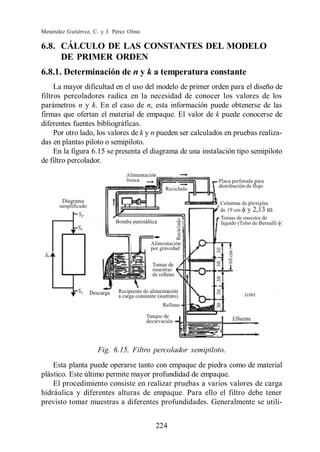 Menéndez Gutiérrez, C. y J. Pérez Olmo

6.8. CÁLCULO DE LAS CONSTANTES DEL MODELO
     DE PRIMER ORDEN
6.8.1. Determinación de n y k a temperatura constante
     La mayor dificultad en el uso del modelo de primer orden para el diseño de
filtros percoladores radica en la necesidad de conocer los valores de los
parámetros n y k. En el caso de n, esta información puede obtenerse de las
firmas que ofertan el material de empaque. El valor de k puede conocerse de
diferentes fuentes bibliográficas.
     Por otro lado, los valores de k y n pueden ser calculados en pruebas realiza-
das en plantas piloto o semipiloto.
     En la figura 6.15 se presenta el diagrama de una instalación tipo semipiloto
de filtro percolador.




                     Fig. 6.15. Filtro percolador semipiloto.
    Esta planta puede operarse tanto con empaque de piedra como de material
plástico. Este último permite mayor profundidad de empaque.
    El procedimiento consiste en realizar pruebas a varios valores de carga
hidráulica y diferentes alturas de empaque. Para ello el filtro debe tener
previsto tomar muestras a diferentes profundidades. Generalmente se utili-


                                         224
 