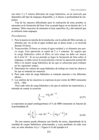 Filtros Percoladores

zan entre 3 y 5 valores diferentes de carga hidráulica, en un intervalo que
dependerá del tipo de empaque disponible, y 4 alturas o profundidad de em-
paque.
    Una de las mayores dificultades para la realización de estas pruebas se
encuentra en la formación del limo. Esta se puede lograr en un término de 3 a 4
semanas. Debe conocerse de antemano el área específica (AV) del material que
se utilizará como empaque.
Procedimiento
1. Para la puesta en marcha de la instalación, con la salida del filtro cerrada, se
   alimenta una vez al día el agua residual que se desea tratar, y se recircula
   durante 24 horas.
2. Transcurridas 24 horas se extrae el agua residual y se alimenta una nue-
   va carga. Esta operación se repite de 2 a 3 semanas. Se sugiere que
   la carga hidráulica sobre el filtro en esta etapa no debe ser mayor
   de 4 m3 m d . Si en ese periodo se logra la formación de limo sobre el
   empaque, se debe cerrar la recirculación e iniciar la operación normal del
   filtro a la menor carga hidráulica de las que se seleccione para trabajar
   en las siguientes etapas.
3. Determinar los valores de carga hidráulica de trabajo así como las alturas a
   las que se tomarán las muestras.
4. Para cada valor de carga hidráulica se tomarán muestras a las diferentes
   alturas.
5. Los análisis de las muestras se expresan en por ciento de DBO remanente
   (S/S0 · 100).
    Para cada valor de carga hidráulica a las que se realizan las experiencias, y
teniendo en cuenta la ecuación:

                                                n
                             S       kA H
                                   e   V
                                                    ,                       (6.27)
                             S
                               0
se representa en papel semilogarítmico el % de DBO remanente en función de
la profundidad, H:

                       S                n               n
                  ln          kAV H            kA           H               (6.28)
                       S                         V
                        0
    De esta manera puede obtenerse una familia de rectas, dependiendo de la
cantidad de cargas hidráulicas seleccionadas, y cuya pendiente en cada caso
será, en valor absoluto, kAV n. Figura 6.16 del ejemplo 6.4.
                                       225
 