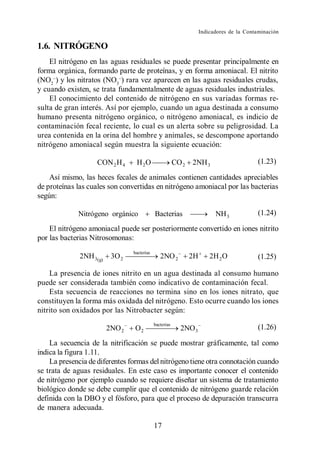 Indicadores de la Contaminación

1.6. NITRÓGENO
    El nitrógeno en las aguas residuales se puede presentar principalmente en
forma orgánica, formando parte de proteínas, y en forma amoniacal. El nitrito
(NO2 ) y los nitratos (NO3 ) rara vez aparecen en las aguas residuales crudas,
y cuando existen, se trata fundamentalmente de aguas residuales industriales.
    El conocimiento del contenido de nitrógeno en sus variadas formas re-
sulta de gran interés. Así por ejemplo, cuando un agua destinada a consumo
humano presenta nitrógeno orgánico, o nitrógeno amoniacal, es indicio de
contaminación fecal reciente, lo cual es un alerta sobre su peligrosidad. La
urea contenida en la orina del hombre y animales, se descompone aportando
nitrógeno amoniacal según muestra la siguiente ecuación:

                    CON 2 H 4     H 2O                   CO 2   2NH 3                       (1.23)

    Así mismo, las heces fecales de animales contienen cantidades apreciables
de proteínas las cuales son convertidas en nitrógeno amoniacal por las bacterias
según:

             Nitrógeno orgánico              Bacterias                     NH 3             (1.24)

    El nitrógeno amoniacal puede ser posteriormente convertido en iones nitrito
por las bacterias Nitrosomonas:
                                 bacterias
              2NH 3(g)    3O 2                  2NO 2           2H       2H 2 O             (1.25)

    La presencia de iones nitrito en un agua destinada al consumo humano
puede ser considerada también como indicativo de contaminación fecal.
    Esta secuencia de reacciones no termina sino en los iones nitrato, que
constituyen la forma más oxidada del nitrógeno. Esto ocurre cuando los iones
nitrito son oxidados por las Nitrobacter según:
                                             bacterias
                         2NO 2   O2                        2NO 3                            (1.26)

    La secuencia de la nitrificación se puede mostrar gráficamente, tal como
indica la figura 1.11.
    La presencia de diferentes formas del nitrógeno tiene otra connotación cuando
se trata de aguas residuales. En este caso es importante conocer el contenido
de nitrógeno por ejemplo cuando se requiere diseñar un sistema de tratamiento
biológico donde se debe cumplir que el contenido de nitrógeno guarde relación
definida con la DBO y el fósforo, para que el proceso de depuración transcurra
de manera adecuada.

                                             17
 