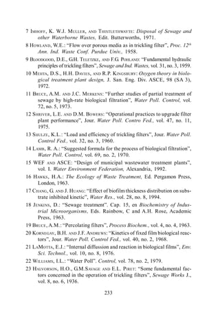 Filtros Percoladores

7 IMHOFF , K. W.J. MULLER, AND T HISTLETHWAYTE : Disposal of Sewage and
     other Waterborne Wastes, Edit. Butterworths, 1971.
8 HOWLAND, W.E.                                                     Proc. 12th
     Ann. Ind. Waste Conf. Purdue Univ., 1958.
9 BLOODGOOD, D.E., G.H. TELETZKE, AND F.G. POHLAND:
                                  Sewage and Ind. Wastes, vol. 31, no. 3, 1959.
10 MEHTA, D.S., H.H. DAVIES, AND R.P. KINGSBURY: Oxygen theory in biolo-
     gical treatment plant design, J. San. Eng. Div. ASCE, 98 (SA 3),
     1972.
11 BRUCE, A.M. AND J.C. M ERKENS:
                                                   Water Poll. Control, vol.
     72, no. 5, 1973.
12 SHRIVER , L.E. AND D.M. BOWERS       perational practices to upgrade filter
                                 Water Poll. Contro Fed., vol. 47, no. 11,
     1975.
13 SHULZE , K.L                                                   Water Poll.
     Control Fed., vol. 32, no. 3, 1960.
14 LAMB , R. A
     Water Poll. Control, vol. 69, no. 2, 1970.
15 WEF AND ASCE
     vol. I. Water Environment Federation, Alexandria, 1992.
16 HAWKS , H.A.: The Ecology of Waste Treatment, Ed. Pergamon Press,
     London, 1963.
17 CHANG, G. AND J. HUANG:
                              Water Res., vol. 28, no. 8, 1994.
18 JENKINS, D.                                       Biochemistry of Indus-
     trial Microorganisms, Eds. Rainbow, C and A.H. Rose, Academic
     Press, 1963.
19 BRUCE , A.M.:                      Process Biochem., vol. 4, no. 4, 1963.
20 KORNEGAY, B.H. AND J.F. ANDREWS:
                  Water Poll. Control Fed., vol. 40, no. 2, 1968.
21 LAMOTTA, E.J.:                                                          Env.
     Sci. Technol., vol. 10, no. 8, 1976.
22 WILLIAMS, I.L.:                Control, vol. 78, no. 2, 1979.
23 HALVORSON, H.O., G.M.S AVAGE AND E.L. P IRET:
                                                            Sewage Works J.,
     vol. 8, no. 6, 1936.

                                     233
 