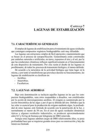 Lagunas de Estabilización




                                                                    CAPÍTULO 7
                         LAGUNAS DE ESTABILIZACIÓN



7.1. CARACTERÍSTICAS GENERALES
    El empleo de lagunas de estabilización para el tratamiento de aguas residuales
que contengan compuestos orgánicos biodegradables está muy difundido.
    Las lagunas son estructuras simples de fácil operación y mantenimiento que
se basan en el proceso de autopurificación. Generalmente están constituidas
por embalses naturales o artificiales, en tierra, expuestos al aire y al sol, por lo
que las condiciones climáticas influyen significativamente en el funcionamiento
de este dispositivo de tratamiento. Por esta razón el diseño de las lagunas es
posiblemente, de todos los procesos de tratamiento biológico, el menos definido.
    De acuerdo a la naturaleza de la actividad biológica que tiene lugar en la
misma, y por tanto al metabolismo que prevalece durante su funcionamiento, las
lagunas de estabilización se clasifican en:
       Aerobias.
       Anaerobias.
       Facultativas.

7.2. LAGUNAS AEROBIAS
    Bajo esta denominación se incluyen aquellas lagunas en las que los com-
puestos biodegradables, sean estos suspendidos o disueltos, son estabilizados
por la acción de microorganismos aerobios. El oxígeno es suministrado por la
acción fotosintética de las algas y por el que se difunde del aire. Debido a que la
luz solar es esencial para la producción de oxígeno mediante algas, la profundi-
dad de estas lagunas está limitada de acuerdo con la penetración de la luz, y
normalmente es menor de 50 cm. En el caso de aguas residuales domésticas
típicas y algunos residuales industriales, se producen aproximadamente
entre 0,5 y 0,6 kg de biomasa por kilogramo de DBO removido.
    Aunque estas lagunas admiten cargas de DBO relativamente altas, su poca
profundidad hace que se requieran grandes áreas para su construcción y hoy día
tienen uso limitado.

                                       235
 
