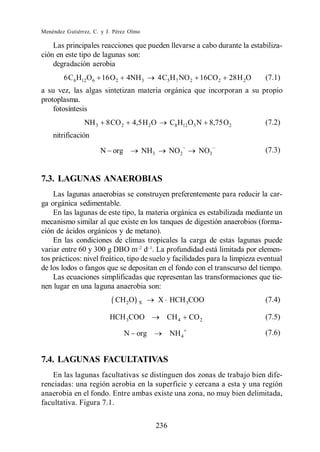 Menéndez Gutiérrez, C. y J. Pérez Olmo

    Las principales reacciones que pueden llevarse a cabo durante la estabiliza-
ción en este tipo de lagunas son:
    degradación aerobia
        6 C 6H12O6 16 O 2        4NH 3         4 C5 H 7 NO 2 16CO 2    28 H 2O   (7.1)
a su vez, las algas sintetizan materia orgánica que incorporan a su propio
protoplasma.
    fotosíntesis
                NH 3    8 CO 2     4,5 H 2 O         C8 H12 O3 N 8,75 O2         (7.2)
    nitrificación
                       N org             NH3         NO 2     NO3                (7.3)


7.3. LAGUNAS ANAEROBIAS
    Las lagunas anaerobias se construyen preferentemente para reducir la car-
ga orgánica sedimentable.
    En las lagunas de este tipo, la materia orgánica es estabilizada mediante un
mecanismo similar al que existe en los tanques de digestión anaerobios (forma-
ción de ácidos orgánicos y de metano).
    En las condiciones de climas tropicales la carga de estas lagunas puede
variar entre 60 y 300 g DBO m d . La profundidad está limitada por elemen-
tos prácticos: nivel freático, tipo de suelo y facilidades para la limpieza eventual
de los lodos o fangos que se depositan en el fondo con el transcurso del tiempo.
    Las ecuaciones simplificadas que representan las transformaciones que tie-
nen lugar en una laguna anaerobia son:
                            CH 2O    X         X HCH 3COO                        (7.4)

                          HCH 3COO               CH 4       CO 2                 (7.5)

                                 N org               NH 4                        (7.6)


7.4. LAGUNAS FACULTATIVAS
    En las lagunas facultativas se distinguen dos zonas de trabajo bien dife-
renciadas: una región aerobia en la superficie y cercana a esta y una región
anaerobia en el fondo. Entre ambas existe una zona, no muy bien delimitada,
facultativa. Figura 7.1.

                                               236
 