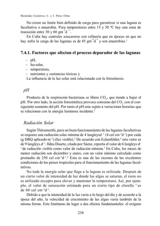 Menéndez Gutiérrez, C. y J. Pérez Olmo

    No existe un límite bien definido de carga para garantizar si una laguna es
facultativa o anaerobia. Para temperaturas entre 15 y 30 ºC hay una zona de
transición entre 30 y 60 gm d .
    En Cuba hay centrales azucareros con refinería que en épocas en que no
hay zafra la carga de las lagunas es de 45 gm d y son anaerobias.1


7.4.1. Factores que afectan el proceso depurador de las lagunas
      pH,
      luz solar,
      temperatura,
      nutrientes y sustancias tóxicas y
    La influencia de la luz solar está relacionada con la fotosíntesis.


  pH
    Producto de la respiración bacteriana se libera CO2, que tiende a bajar el
pH. Por otro lado, la acción fotosintética provoca consumo del CO2 con el con-
siguiente aumento del pH. Por tanto el pH esta sujeto a variaciones horarias que
se relacionan con la energía luminosa incidente.2


  Radiación Solar
     Según Thirumurthi, para un buen funcionamiento de las lagunas facultativas
se requiere una radiación solar mínima de 4 langleysd (4 cal cm d ) por cada
(g DBQ aplicado·m ) (luz visible).3 De acuerdo con Eckenfelder,4 este valor es
de 9 langleys.d . Ildeu Duarte, citado por Sáenz, reporta el valor de 6 langleys·d
1
  de radiación visible como valor de radiación mínima.5 En Cuba, los meses de
menor radiación son diciembre y enero, con un valor mínimo calculado como
promedio de 250 cal cm d .6 Esta es una de las razones de las excelentes
condiciones de los países tropicales para el funcionamiento de las lagunas facul-
tativas.
     No toda la energía solar que llega a la laguna es utilizada. Después de
un cierto valor de intensidad de luz donde las algas se saturan, el resto no
es utilizado excepto para elevar y mantener la temperatura. Así, por ejem-
plo, el valor de saturación estimado para un cierto tipo de clorella 5 es
de 60 cal cm d .
     Debido a que la intensidad de la luz varía a lo largo del día y de acuerdo a la
época del año, la velocidad de crecimiento de las algas varía también de la
misma forma. Este fenómeno da lugar a dos efectos fundamentales: el oxígeno

                                         238
 