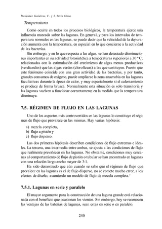 Menéndez Gutiérrez, C. y J. Pérez Olmo

  Temperatura
     Como ocurre en todos los procesos biológicos, la temperatura ejerce una
influencia marcada sobre las lagunas. En general, y para los intervalos de tem-
peratura normales en las lagunas, se puede decir que la velocidad de la depura-
ción aumenta con la temperatura, en especial en lo que concierne a la actividad
de las bacterias.
     Sin embargo, y en lo que respecta a las algas, se han detectado disminucio-
nes importantes en su actividad fotosintética a temperaturas superiores a 30 º C,
relacionadas con la estimulación del crecimiento de algas menos productivas
(verdiazules) que las algas verdes (clorofíceas) a las que sustituyen. Puesto que
este fenómeno coincide con una gran actividad de las bacterias, y por tanto,
grandes consumos de oxígeno, puede ampliarse la zona anaerobia en las lagunas
facultativas durante la época de calor, y muy especialmente si el calentamiento
se produce de forma brusca. Normalmente esta situación es solo transitoria y
las lagunas vuelven a funcionar correctamente en la medida que la temperatura
disminuye.


7.5. RÉGIMEN DE FLUJO EN LAS LAGUNAS
   Uno de los aspectos más controvertidos en las lagunas lo constituye el régi-
men de flujo que prevalece en las mismas. Hay varias hipótesis:
   a) mezcla completa,
   b) flujo a pistón y
   c) flujo disperso.
     Las dos primeras hipótesis describen condiciones de flujo extremas e idea-
les. La tercera, una intermedia entre ambas, se ajusta a las condiciones de flujo
que realmente prevalecen en las lagunas. No obstante, condiciones muy cerca-
nas al comportamiento de flujo de pistón o tubular se han encontrado en lagunas
con una relación largo ancho mayor de 3:1.
     Ha sido demostrado que aún cuando se sabe que el régimen de flujo que
prevalece en las lagunas es el de flujo disperso, no se comete mucho error, a los
efectos de diseño, asumiendo un modelo de flujo de mezcla completa.7


7.5.1. Lagunas en serie y paralelo
    El mayor argumento para la construcción de una laguna grande está relacio-
nada con el beneficio que ocasionan los vientos. Sin embargo, hoy se reconocen
las ventajas de las baterías de lagunas, sean estas en serie o en paralelo.

                                         240
 