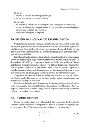 Lagunas de Estabilización

    En serie:
      mejora la calidad bacteriológica del agua,
      se obtiene mayor economía del área.
    En paralelo:
      no mejora la calidad del efluente pero trae ventajas en su operación,
      mejor para la puesta en operación de las lagunas al ser estas más peque-
      ñas, ya que se llenan más rápido y
      mayor facilidad para la limpieza.


7.6. DISEÑO DE LAGUNAS DE ESTABILIZACIÓN
     Numerosas experiencias realizadas durante más de 40 años han estimulado
los intentos para desarrollar modelos matemáticos para el diseño de lagunas de
estabilización. Esto obedece al hecho ya expresado, de que el diseño de este
tipo de dispositivo de tratamiento es, de todos los procesos de tratamiento bioló-
gico, el menos definido.
     Entre los diferentes métodos desarrollados para el diseño de lagunas pueden
citarse los empíricos por carga superficial reportados por McGarry y Pescod,8, 9 el
de Arceivala (WHO),10 y el empírico volumétrico de Herman y Gloyna.11 Otros
métodos son el modelo racional de Marais12 y el de flujo disperso de Thirumurthi.2
Por su parte, Polprasert y Batharai 13 realizaron un aporte importante
correlacionando el número de dispersión con las formas geométricas de la lagu-
na y propiedades del fluido, para facilitar el empleo de este último modelo.
     Ninguno de los métodos de diseño de lagunas tiene una aceptación univer-
sal. Existe mucha literatura en ese sentido, muchas veces contradictoria, que
puede inclusive llegar a confundir.
     Para ilustrar la evolución de los criterios de diseño para lagunas facultativas,
serán considerados, brevemente los temas desarrollados por Hermann y Gloyna,
empírico volumétrico, el de McGarry y Pescod, empírico superficial y por Marais
y Shaw, racional de primer orden.


7.6.1. Criterio americano
     Dentro de ciertos límites, la velocidad de las reacciones de degradación
aumenta con el aumento de la temperatura. Si to es el tiempo de degradación a
la temperatura To y T la temperatura para el tiempo tT, se tiene que:
                                  tT     T0   T
                                  t0                                            (7.9)


                                        241
 