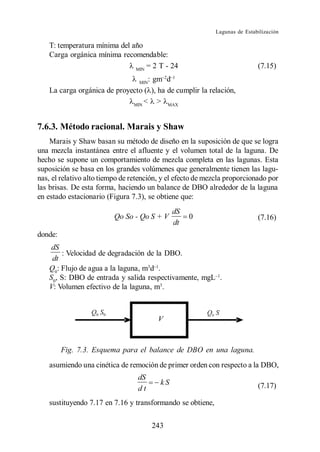 Lagunas de Estabilización

    T: temperatura mínima del año
    Carga orgánica mínima recomendable:
                               MIN
                                   = 2 T - 24                               (7.15)
                                   : gm d
                                  MIN
    La carga orgánica de proyecto ( ), ha de cumplir la relación,
                              MIN
                                  < > MAX


7.6.3. Método racional. Marais y Shaw
    Marais y Shaw basan su método de diseño en la suposición de que se logra
una mezcla instantánea entre el afluente y el volumen total de la laguna. De
hecho se supone un comportamiento de mezcla completa en las lagunas. Esta
suposición se basa en los grandes volúmenes que generalmente tienen las lagu-
nas, el relativo alto tiempo de retención, y el efecto de mezcla proporcionado por
las brisas. De esta forma, haciendo un balance de DBO alrededor de la laguna
en estado estacionario (Figura 7.3), se obtiene que:
                                               dS
                          Qo So - Qo S + V          0                       (7.16)
                                               dt
donde:
     dS
        : Velocidad de degradación de la DBO.
     dt
    Q0: Flujo de agua a la laguna, m3d .
    S0, S: DBO de entrada y salida respectivamente, mgL .
    V: Volumen efectivo de la laguna, m3.




         Fig. 7.3. Esquema para el balance de DBO en una laguna.
    asumiendo una cinética de remoción de primer orden con respecto a la DBO,
                                  dS
                                          kS                                (7.17)
                                  dt
    sustituyendo 7.17 en 7.16 y transformando se obtiene,

                                        243
 