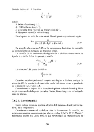 Menéndez Gutiérrez, C. y J. Pérez Olmo

                                      S          1
                                      S0       1 k                       (7.18)

donde:
   S: DBO efluente (mg L ).
   So: DBO afluente (mg L ).
   k: Constante de la reacción de primer orden (d ).
    : Tiempo de retención hidráulico (d).
    Para lagunas en serie, la ecuación de Marais puede representarse según,
                                                S0
                        Sn
                              1 k1       1    1 k2   2   .... 1 kn   n   (7.19)

    De acuerdo a la ecuación 7.17, se ha supuesto que la cinética de remoción
de contaminantes en la laguna es de primer orden.
    La relación de las constantes de degradación a distintas temperaturas es
igual a la relación de los tiempos de retención
                               k 35            t     35 t
                                 kt           35
                                                                         (7.20)

    La ecuación 7.18 puede escribirse:
                                         So
                                               1 k                       (7.21)
                                         S
    Cuando a escala experimental se opera una laguna a distintos tiempos de
retención ( ), la constante de remoción puede calcularse como la pendiente
de la ecuación 7.21. Figura 7.4.
    Generalmente el empleo de la ecuación de primer orden de Marais y Shaw
arroja como resultado lagunas con sobre diseño. Sin embargo esto no ha invali-
dado su empleo.


7.6.3.1. La constante k
    Como en toda constante cinética, el valor de k depende, de entre otros fac-
tores, de la temperatura.
    Cuando no se conoce el verdadero valor de la constante de reacción, un
criterio conservador recomendado por Marais es el de 1,2 d a 35 C. Marais12
recomienda asumir este valor, debido a que para tiempos de retención hasta de


                                               244
 