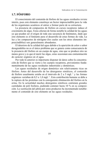 Indicadores de la Contaminación

1.7. FÓSFORO
    El conocimiento del contenido de fósforo de las aguas residuales reviste
interés, pues este elemento constituye un factor imprescindible para la vida
de los organismos acuáticos al entrar a formar parte de su estructura.
    La presencia de compuestos de fósforo en cursos receptores induce el
crecimiento de algas. Estas afectan de forma notable la calidad de las aguas
ya que pueden ser el origen de toda una secuencia de fenómenos, dado que
este elemento es el limitante para el desarrollo de estas formas de vida. La
luz y los compuestos de nitrógeno (los cuales son los otros elementos im-
prescindibles) son generalmente abundantes.
    El deterioro de la calidad del agua debido a la aparición de color o sabor
desagradables no es el único problema que se genera como consecuencia de
la presencia del fósforo en un cuerpo de agua, sino que se produce otro no
menos grave y es que al morir las algas, estas ocasionan una contaminación
de carácter orgánico en el agua.
    Por todo lo anterior es importante disponer de datos sobre la concentra-
ción de fósforo que se vierte a los cuerpos receptores, provenientes funda-
mentalmente de las aguas residuales industriales y domésticas.
    Las aguas residuales de origen doméstico son relativamente ricas en
fósforo. Antes del desarrollo de los detergentes sintéticos, el contenido
de fósforo usualmente estaba en el intervalo de 2 a 5 mgL y las formas
orgánicas variaban de 0,5 a 1,0 mgL . Esta contribución humana se debe a
la ruptura de las proteínas con la consiguiente eliminación del fósforo en la
orina. En la actualidad muchos detergentes sintéticos contienen grandes
cantidades de poli fosfatos, pudiendo contener hasta 10 % en su composi-
ción. La sustitución del jabón por estos productos ha incrementado notable-
mente el contenido de este elemento en las aguas residuales.




                                     19
 