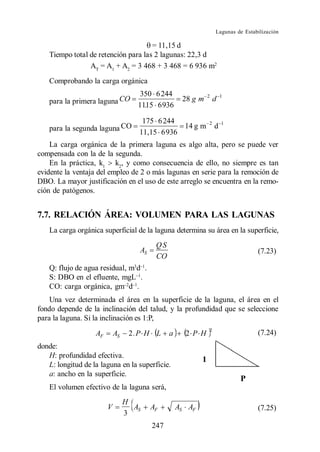 Lagunas de Estabilización

                                      = 11,15 d
    Tiempo total de retención para las 2 lagunas: 22,3 d
                 AT = A1 + A2 = 3 468 + 3 468 = 6 936 m2
    Comprobando la carga orgánica
                                     350 6 244               2           1
    para la primera laguna CO       11.15 6 936
                                                    28 g m           d

                                     175 6 244               2           1
    para la segunda laguna CO       11,15 6 936
                                                14 g m               d

    La carga orgánica de la primera laguna es algo alta, pero se puede ver
compensada con la de la segunda.
    En la práctica, k1 k2, y como consecuencia de ello, no siempre es tan
evidente la ventaja del empleo de 2 o más lagunas en serie para la remoción de
DBO. La mayor justificación en el uso de este arreglo se encuentra en la remo-
ción de patógenos.


7.7. RELACIÓN ÁREA: VOLUMEN PARA LAS LAGUNAS
    La carga orgánica superficial de la laguna determina su área en la superficie,
                                          QS
                                    AS                                               (7.23)
                                          CO
    Q: flujo de agua residual, m3d .
    S: DBO en el efluente, mgL .
    CO: carga orgánica, gm d .
    Una vez determinada el área en la superficie de la laguna, el área en el
fondo depende de la inclinación del talud, y la profundidad que se seleccione
para la laguna. Si la inclinación es 1:P,
                                                                 2
                   AF       AS    2.P H L      a     2 P H                           (7.24)
donde:
   H: profundidad efectiva.
   L: longitud de la laguna en la superficie.
   a: ancho en la superficie.
    El volumen efectivo de la laguna será,
                                 H
                        V          AS    AF        AS AF                             (7.25)
                                 3
                                         247
 