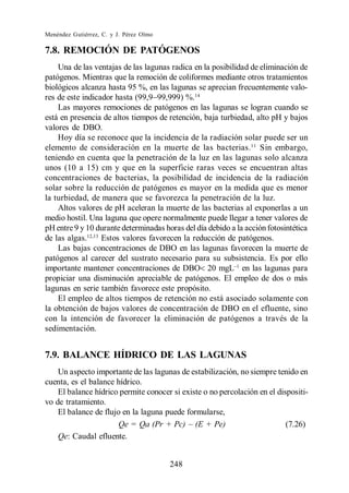 Menéndez Gutiérrez, C. y J. Pérez Olmo

7.8. REMOCIÓN DE PATÓGENOS
    Una de las ventajas de las lagunas radica en la posibilidad de eliminación de
patógenos. Mientras que la remoción de coliformes mediante otros tratamientos
biológicos alcanza hasta 95 %, en las lagunas se aprecian frecuentemente valo-
res de este indicador hasta (99,9 99,999) %.14
    Las mayores remociones de patógenos en las lagunas se logran cuando se
está en presencia de altos tiempos de retención, baja turbiedad, alto pH y bajos
valores de DBO.
    Hoy día se reconoce que la incidencia de la radiación solar puede ser un
elemento de consideración en la muerte de las bacterias.11 Sin embargo,
teniendo en cuenta que la penetración de la luz en las lagunas solo alcanza
unos (10 a 15) cm y que en la superficie raras veces se encuentran altas
concentraciones de bacterias, la posibilidad de incidencia de la radiación
solar sobre la reducción de patógenos es mayor en la medida que es menor
la turbiedad, de manera que se favorezca la penetración de la luz.
    Altos valores de pH aceleran la muerte de las bacterias al exponerlas a un
medio hostil. Una laguna que opere normalmente puede llegar a tener valores de
pH entre 9 y 10 durante determinadas horas del día debido a la acción fotosintética
de las algas.12,13 Estos valores favorecen la reducción de patógenos.
    Las bajas concentraciones de DBO en las lagunas favorecen la muerte de
patógenos al carecer del sustrato necesario para su subsistencia. Es por ello
importante mantener concentraciones de DBO 20 mgL en las lagunas para
propiciar una disminución apreciable de patógenos. El empleo de dos o más
lagunas en serie también favorece este propósito.
    El empleo de altos tiempos de retención no está asociado solamente con
la obtención de bajos valores de concentración de DBO en el efluente, sino
con la intención de favorecer la eliminación de patógenos a través de la
sedimentación.


7.9. BALANCE HÍDRICO DE LAS LAGUNAS
    Un aspecto importante de las lagunas de estabilización, no siempre tenido en
cuenta, es el balance hídrico.
    El balance hídrico permite conocer si existe o no percolación en el dispositi-
vo de tratamiento.
    El balance de flujo en la laguna puede formularse,
                                                                           (7.26)
    Qe: Caudal efluente.


                                         248
 