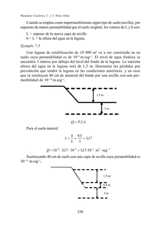 Menéndez Gutiérrez, C. y J. Pérez Olmo

   Cuando se emplea como impermeabilizante algún tipo de suelo (arcilla), por
supuesto de menos permeabilidad que el suelo original, los valores de L y h son:
    L = espesor de la nueva capa de arcilla
    h = L + la altura del agua en la laguna.
Ejemplo 7.3
    Una laguna de estabilización de 10 000 m2 va a ser construida en un
suelo cuya permeabilidad es de 10 m.seg . El nivel de agua freática se
encuentra 3 metros por debajo del nivel del fondo de la laguna. La máxima
altura del agua en la laguna será de 1,5 m. Determine las pérdidas por
percolación que tendrá la laguna en las condiciones anteriores, y en caso
que se sustituyan 40 cm de material del fondo por una arcilla con una per-
meabilidad de 10 m.seg .




                                         Q   P.I.A
    Para el suelo natural:
                                         h   9 ,5
                                   I                 3,17
                                         L    3
                             6
                    Q 10         3,17 10 4     3,17 10      2
                                                                m3 seg   1


  Sustituyendo 40 cm de suelo con una capa de arcilla cuya permeabilidad es
10 m·seg ,




                                             250
 