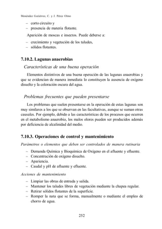 Menéndez Gutiérrez, C. y J. Pérez Olmo

       corto circuito y
       presencia de materia flotante.
    Aparición de moscas e insectos. Puede deberse a:
       crecimiento y vegetación de los taludes,
       sólidos flotantes.


7.10.2. Lagunas anaerobias
  Características de una buena operación
    Elementos distintivos de una buena operación de las lagunas anaerobias y
que se evidencian de manera inmediata lo constituyen la ausencia de oxígeno
disuelto y la coloración oscura del agua.


  Problemas frecuentes que pueden presentarse
    Los problemas que suelen presentarse en la operación de estas lagunas son
muy similares a los que se observan en las facultativas, aunque se suman otras
causales. Por ejemplo, debido a las características de los procesos que ocurren
en el metabolismo anaerobio, los malos olores pueden ser producidos además
por deficiencia de alcalinidad del medio.


7.10.3. Operaciones de control y mantenimiento
Parámetros o elementos que deben ser controlados de manera rutinaria
       Demanda Química y Bioquímica de Oxígeno en el afluente y efluente.
       Concentración de oxígeno disuelto.
       Apariencia.
       Caudal y pH de afluente y efluente.

Acciones de mantenimiento
       Limpiar las obras de entrada y salida.
       Mantener los taludes libres de vegetación mediante la chapea regular.
       Retirar sólidos flotantes de la superficie.
       Romper la nata que se forma, manualmente o mediante el empleo de
       chorro de agua.


                                         252
 