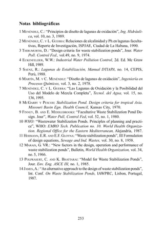 Lagunas de Estabilización

Notas bibliográficas
1 MENÉNDEZ, C.                                                     Ing. Hidráuli-
      ca, vol. 10, no. 3, 1989.
2 MENÉNDEZ, C. Y L. GUERRA: Relaciones de alcalinidad y Ph en lagunas faculta-
      tivas, Reporte de Investigación, ISPJAE, Ciudad de La Habana, 1990.
3 THIRUMURTHI, D.:                                                         Water
      Poll. Control Fed., vol.49, no. 9, 1974.
4 ECKENFELDER, W.W.: Industrial Water Pollution Control, 2d. Ed. Mc Graw
      Hill, 1989.
5 SAENZ, R.: Lagunas de Estabilización, Manual DTIAPA, no. 14, CEPIS,
      Perú, 1988.
6 MARTÍN, M. Y C. MENÉNDEZ:                                         Ingeniería en
      Procesos Químicos, vol. 3, no. 2, 1978.
7 MENÉNDEZ, C. Y L. GUERRA:
                                                 Tecnol. del Agua, vol. 15, no.
      136, 1995.
8 MCGARRY Y PESCOD: Stabilization Pond. Design criteria for tropical Asia.
      Missouri Basin Egn. Health Council, Kansas City, 1970.
9 FINNEY, B. AND E. MIDDLEBROOKS
                    Water Pull, Control Fed, vol. 52, no. 1, 1980.
10 WHO:
                    EMRO Tech. Publication no. 10. World Health Organiza-
      tion. Regional Office for the Eastern Mediterranean, Alejandría, 1987.
11 HERMANN, E.R. AND E.F. GLOYNA:
      of design equations, Sewage and Ind. Wastes, vol. 30, no. 8, 1958.
12 MARAIS, G. VR.:
                                           World Health Organization, vol. 34,
      no. 5, 1966.
13 P OLPRASERT, C. AND K. BHATTARAI
      Jour. Env. Eng. ASCE III, no. 1, 1985.
14 JAMES, A.
      Int. Conf. On Waste Stabilization Ponds, IAWPRC, Lisbon, Portugal,
      1987.




                                      253
 