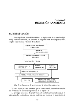 Digestión Anaerobia




                                                                CAPÍTULO 8
                                     DIGESTIÓN ANAEROBIA



8.1. INTRODUCCIÓN
    La descomposición anaerobia conduce a la degradación de la materia orgá-
nica y su transformación, en ausencia de oxígeno libre, en compuestos más
simples como metano y dióxido de carbono.




       Fig. 8.1. Secuencia de procesos en la digestión anaerobia.
    Se trata de un proceso complejo que es consecuencia de muchas reaccio-
nes diferentes, tal como se esquematiza en la figura 8.1.
    La principal aplicación de este tratamiento se halla en la estabilización de
lodos con alto contenido de materia orgánica, así como en el tratamiento de

                                     255
 
