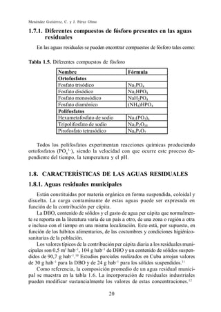 Menéndez Gutiérrez, C. y J. Pérez Olmo

1.7.1. Diferentes compuestos de fósforo presentes en las aguas
       residuales
    En las aguas residuales se pueden encontrar compuestos de fósforo tales como:

Tabla 1.5. Diferentes compuestos de fósforo
                Nombre                           Fórmula
                Ortofosfatos
                Fosfato trisódico                Na3PO4
                Fosfato disódico                 Na2HPO4
                Fosfato monosódico               NaH2PO4
                Fosfato diamónico                (NH4)HPO4
                Polifosfatos
                Hexametafosfato de sodio         Na3(PO3)6
                Tripolifosfato de sodio          Na5P3O10
                Pirofosfato tetrasódico          Na4P2O7

    Todos los polifosfatos experimentan reacciones químicas produciendo
ortofosfatos (PO4 ), siendo la velocidad con que ocurre este proceso de-
pendiente del tiempo, la temperatura y el pH.


1.8. CARACTERÍSTICAS DE LAS AGUAS RESIDUALES
1.8.1. Aguas residuales municipales
    Están constituidas por materia orgánica en forma suspendida, coloidal y
disuelta. La carga contaminante de estas aguas puede ser expresada en
función de la contribución per cápita.
    La DBO, contenido de sólidos y el gasto de agua per cápita que normalmen-
te se reporta en la literatura varía de un país a otro, de una zona o región a otra
e incluso con el tiempo en una misma localización. Esto está, por supuesto, en
función de los hábitos alimentarios, de las costumbres y condiciones higiénico-
sanitarias de la población.
    Los valores típicos de la contribución per cápita diaria a los residuales muni-
cipales son 0,5 m3 hab , 104 g hab de DBO y un contenido de sólidos suspen-
didos de 90,7 g hab .10 Estudios parciales realizados en Cuba arrojan valores
de 30 g hab para la DBO y de 24 g hab para los sólidos suspendidos.11
    Como referencia, la composición promedio de un agua residual munici-
pal se muestra en la tabla 1.6. La incorporación de residuales industriales
pueden modificar sustancialmente los valores de estas concentraciones. 12

                                         20
 
