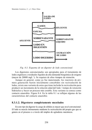 Menéndez Gutiérrez, C. y J. Pérez Olmo




          Fig. 8.3. Esquema de un digestor de lodo convencional.
    Los digestores convencionales son apropiados para el tratamiento de
lodos orgánicos y residuales líquidos de alta demanda bioquímica de oxígeno
(mayor de 20000 mgL ). Se requiere de altos tiempos de retención.
    Aunque en general, como ya fue mencionado, los reactores de pri-
mera generación fueron inicialmente concebidos sin recirculación de
lodos, existe una variante de estos que tiene incluida la recirculación para
producir un incremento de la relación edad del lodo tiempo de retención
hidráulico y hacer un proceso más estable. Esta variante se conoce como
contacto anaerobio. Figura 8.4. En la tabla 8.1 se reflejan algunas de las
características del contacto anaerobio.


8.3.1.2. Digestores completamente mezclados
    En este tipo de digestor la carga de sólidos es mayor que en el convencional.
El lodo se mezcla íntimamente mediante la recirculación del propio gas que se
genera en el proceso o a través del empleo de agitadores mecánicos.



                                         258
 