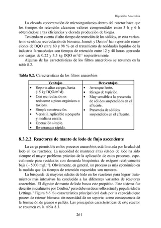 Digestión Anaerobia

    La elevada concentración de microorganismos dentro del reactor hace que
los tiempos de retención alcancen valores comprendidos entre 3 h y 6 h
obteniéndose altas eficiencias y elevada producción de biogás.
    Teniendo en cuenta el alto tiempo de retención de los sólidos, en esta varian-
te no se utiliza recirculación de biomasa. Jennett y Dennis7 han reportado remo-
ciones de DQO entre 80 y 98 % en el tratamiento de residuales líquidos de la
industria farmacéutica con tiempos de retención entre 12 y 48 horas operando
con cargas de 0,22 y 3,5 kg DQO m d respectivamente.
    Algunas de las características de los filtros anaerobios se resumen en la
tabla 8.2.

Tabla 8.2. Características de los filtros anaerobios
                    Ventajas                         Desventajas
           Soporta altas cargas, hasta         Arranque lento.
           (15 kg DQO/m3·d).                   Riesgo de tupición.
           Con recirculación es                Muy sensible a la presencia
           resistente a picos orgánicos o      de sólidos suspendidos en el
           tóxicos.                            afluente.
           Simple construcción.                Presencia de sólidos
           Versátil. Aplicable a pequeña       suspendidos en el efluente.
           y mediana escala.
           Operación simple.
           Re-arranque rápido.


8.3.2.2. Reactores de manto de lodo de flujo ascendente
    La carga permisible en los procesos anaerobios está limitada por la edad del
lodo en los reactores. La necesidad de mantener altas edades de lodo ha sido
siempre el mayor problema práctico de la aplicación de estos procesos, espe-
cialmente para residuales con demanda bioquímica de oxígeno relativamente
baja (~ 5000 mgL ). Obviamente, en general, un proceso es más económico en
la medida que los tiempos de retención requeridos son menores.
    La búsqueda de mayores edades de lodo en los reactores para lograr trata-
mientos más intensivos ha conducido a las diferentes variantes de reactores
anaerobios. El digestor de manto de lodo busca este propósito. Este sistema fue
descrito inicialmente por Coulter,8 pero debe su desarrollo actual y popularidad a
Lettinga.5 Figura 8.6. Su característica principal está dada por la capacidad que
poseen de retener biomasa sin necesidad de un soporte, como consecuencia de
la formación de granos o pellets. Las principales características de este reactor
se resumen en la tabla 8.3.
                                      261
 