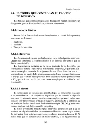 Digestión Anaerobia

8.4. FACTORES QUE CONTROLAN EL PROCESO
     DE DIGESTIÓN
    Los factores que controlan los procesos de digestión pueden clasificarse en
dos grandes grupos: Factores básicos y factores ambientales.


8.4.1. Factores Básicos

   Dentro de los factores básicos que intervienen en el control de los procesos
anaerobios se destacan:
   Bacterias.
   Sustrato.
   Tiempo de retención.


8.4.1.1. Bacterias
    Las formadoras de metano son las bacterias clave en la digestión anaerobia.
Crecen más lentamente y son más sensibles a los cambios ambientales que las
formadoras de ácido.
    La fermentación metánica es la etapa limitante de la digestión. Las
formadoras de metano son bacterias estrictamente anaerobias, y por tanto, sub-
sisten en completa ausencia de oxígeno molecular. Estas bacterias son poco
abundantes en un medio dado, como consecuencia de que la mayor fracción de
la energía que se libera en los procesos de oxidación anaerobia queda asociada
al CH4 que se forma, por lo que resta menos energía para ser utilizada en el
crecimiento.


8.4.1.2. Sustrato
    El sustrato para las bacterias está constituido por los compuestos orgánicos
a ser estabilizados. Los compuestos orgánicos que se someten a digestión
anaerobia comúnmente son de estructura muy compleja, que como ya fue men-
cionado, son transformados a través de sucesivas etapas hasta la obtención de
los productos finales, constituidos fundamentalmente por CH4 CO2 y otros com-
puestos estables y de bajo contenido energético.
    El menor crecimiento de las bacterias anaerobias comparados con el de las
aerobias para igual cantidad de sustrato consumido causa menor requerimiento
de nutrientes. Los sistemas anaerobios producen aproximadamente 20 %
menos lodo que los aerobios para el mismo sustrato, y los rquerimientos de

                                     265
 