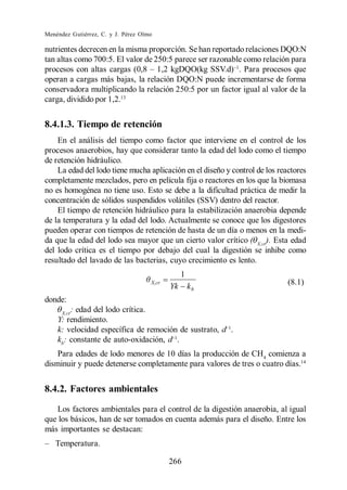 Menéndez Gutiérrez, C. y J. Pérez Olmo

nutrientes decrecen en la misma proporción. Se han reportado relaciones DQO:N
tan altas como 700:5. El valor de 250:5 parece ser razonable como relación para
                                                           . Para procesos que
operan a cargas más bajas, la relación DQO:N puede incrementarse de forma
conservadora multiplicando la relación 250:5 por un factor igual al valor de la
carga, dividido por 1,2.13


8.4.1.3. Tiempo de retención
    En el análisis del tiempo como factor que interviene en el control de los
procesos anaerobios, hay que considerar tanto la edad del lodo como el tiempo
de retención hidráulico.
    La edad del lodo tiene mucha aplicación en el diseño y control de los reactores
completamente mezclados, pero en película fija o reactores en los que la biomasa
no es homogénea no tiene uso. Esto se debe a la dificultad práctica de medir la
concentración de sólidos suspendidos volátiles (SSV) dentro del reactor.
    El tiempo de retención hidráulico para la estabilización anaerobia depende
de la temperatura y la edad del lodo. Actualmente se conoce que los digestores
pueden operar con tiempos de retención de hasta de un día o menos en la medi-
da que la edad del lodo sea mayor que un cierto valor crítico ( X,cr). Esta edad
del lodo crítica es el tiempo por debajo del cual la digestión se inhibe como
resultado del lavado de las bacterias, cuyo crecimiento es lento.
                                                 1
                                     X,cr
                                            Yk       kb                      (8.1)

donde:
     X,cr
          : edad del lodo crítica.
    Y: rendimiento.
    k: velocidad específica de remoción de sustrato, d .
    kb: constante de auto-oxidación, d .
    Para edades de lodo menores de 10 días la producción de CH4 comienza a
disminuir y puede detenerse completamente para valores de tres o cuatro días.14


8.4.2. Factores ambientales

   Los factores ambientales para el control de la digestión anaerobia, al igual
que los básicos, han de ser tomados en cuenta además para el diseño. Entre los
más importantes se destacan:
   Temperatura.

                                            266
 