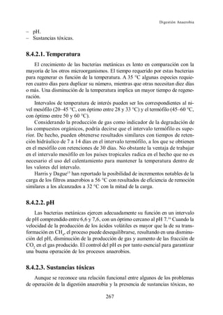 Digestión Anaerobia

   pH.
   Sustancias tóxicas.


8.4.2.1. Temperatura
    El crecimiento de las bacterias metánicas es lento en comparación con la
mayoría de los otros microorganismos. El tiempo requerido por estas bacterias
para regenerar es función de la temperatura. A 35 C algunas especies requie-
ren cuatro días para duplicar su número, mientras que otras necesitan diez días
o más. Una disminución de la temperatura implica un mayor tiempo de regene-
ración.
    Intervalos de temperatura de interés pueden ser los correspondientes al ni-
                       C, con óptimo entre 28 y 33                            C,
con óptimo entre 50 y 60 C).
    Considerando la producción de gas como indicador de la degradación de
los compuestos orgánicos, podría decirse que el intervalo termófilo es supe-
rior. De hecho, pueden obtenerse resultados similares con tiempos de reten-
ción hidráulico de 7 a 14 días en el intervalo termófilo, a los que se obtienen
en el mesófilo con retenciones de 30 días. No obstante la ventaja de trabajar
en el intervalo mesófilo en los países tropicales radica en el hecho que no es
necesario el uso del calentamiento para mantener la temperatura dentro de
los valores del intervalo.
    Harris y Dague15 han reportado la posibilidad de incrementos notables de la
carga de los filtros anaerobios a 56 °C con resultados de eficiencia de remoción
similares a los alcanzados a 32 °C con la mitad de la carga.


8.4.2.2. pH
    Las bacterias metánicas ejercen adecuadamente su función en un intervalo
de pH comprendido entre 6,6 y 7,6, con un óptimo cercano al pH 7.16 Cuando la
velocidad de la producción de los ácidos volátiles es mayor que la de su trans-
formación en CH4, el proceso puede desequilibrarse, resultando en una disminu-
ción del pH, disminución de la producción de gas y aumento de las fracción de
CO2 en el gas producido. El control del pH es por tanto esencial para garantizar
una buena operación de los procesos anaerobios.


8.4.2.3. Sustancias tóxicas
    Aunque se reconoce una relación funcional entre algunos de los problemas
de operación de la digestión anaerobia y la presencia de sustancias tóxicas, no

                                     267
 