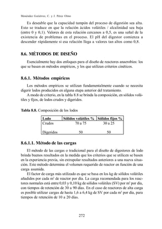 Menéndez Gutiérrez, C. y J. Pérez Olmo

    Es deseable que la capacidad tampón del proceso de digestión sea alta.
Esto se traduce en que la relación ácidos volátiles / alcalinidad sea baja
(entre 0 y 0,1). Valores de esta relación cercanos a 0,5, es una señal de la
existencia de problemas en el proceso. El pH del digestor comienza a
descender rápidamente si esa relación llega a valores tan altos como 0,8.


8.6. MÉTODOS DE DISEÑO
   Esencialmente hay dos enfoques para el diseño de reactores anaerobios: los
que se basan en métodos empíricos, y los que utilizan criterios cinéticos.


8.6.1. Métodos empíricos
     Los métodos empíricos se utilizan fundamentalmente cuando se necesita
digerir lodos producidos en alguna etapa anterior del tratamiento.
     A modo de criterio, en la tabla 8.8 se brinda la composición, en sólidos volá-
tiles y fijos, de lodos crudos y digeridos.

Tabla 8.8. Composición de los lodos

                Lodo            Sólidos volátiles % Sólidos fijos %
                Crudos                 70 a 75         30 a 25

                Digeridos                50               50

8.6.1.1. Método de las cargas
    El método de las cargas o tradicional para el diseño de digestores de lodo
brinda buenos resultados en la medida que los criterios que se utilicen se basen
en la experiencia previa, sin extrapolar resultados anteriores a una nueva situa-
ción. Este método determina el volumen requerido de reactor en función de una
carga asumida.
    El factor de carga más utilizado es que se basa en los kg de sólidos volátiles
añadidos por cada m3 de reactor por día. La carga recomendada para los reac-
tores normales está entre 0,03 y 0,10 kg de sólidos volátiles (SV) por m3 por día,
con tiempos de retención de 30 a 90 días. En el caso de reactores de alta carga
es posible utilizar cargas de hasta 1,6 a 6,4 kg de SV por cada m3 por día, para
tiempos de retención de 10 a 20 días.



                                         272
 