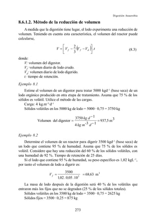 Digestión Anaerobia

8.6.1.2. Método de la reducción de volumen
    A medida que la digestión tiene lugar, el lodo experimenta una reducción de
volumen. Teniendo en cuenta esta característica, el volumen del reactor puede
calcularse,

                                      2
                         V     Vf       Vf    Vd   .t                         (8.3)
                                      3
donde:
   V: volumen del digestor.
   Vf: volumen diario de lodo crudo.
   Vd: volumen diario de lodo digerido.
   t: tiempo de retención.
Ejemplo 8.1
    Estime el volumen de un digestor para tratar 5000 kgd (base seca) de un
lodo orgánico producido en otra etapa de tratamiento. Asuma que 75 % de los
sólidos es volátil. Utilice el método de las cargas.
    Carga: 4 kg.m ·d
    Sólidos volátiles en los 5000 kg de lodo = 5000 · 0,75 = 3750 kg

                                       3750 kg d 1
            Volumen del digestor                          937 ,5 m 3
                                       4 kg m -3 d 1

Ejemplo 8.2
    Determine el volumen de un reactor para digerir 3500 kgd (base seca) de
un lodo que contiene 95 % de humedad. Asuma que 75 % de los sólidos es
volátil. Considere que hay una reducción del 60 % de los sólidos volátiles, con
una humedad de 92 %. Tiempo de retención de 25 días.
    Si el lodo que contiene 95 % de humedad, su peso específico es 1,02 kgL ,
por tanto el volumen de lodo a digerir es:
                               3500
                    Vf                        68,63 m 3
                         1,02 . 0,05 . 10 3
    La masa de lodo después de la digestión será 40 % de los volátiles que
entraron más los fijos que no se degradan (25 % de los sólidos totales).
    Sólidos volátiles en los 3500 kg de lodo = 3500 · 0,75 = 2625 kg
    Sólidos fijos = 3500 · 0,25 = 875 kg


                                       273
 