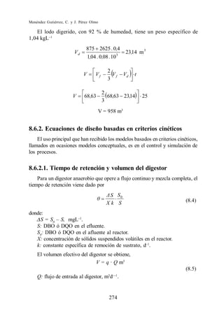 Menéndez Gutiérrez, C. y J. Pérez Olmo

   El lodo digerido, con 92 % de humedad, tiene un peso específico de
1,04 kgL
                               875 2625 . 0,4
                         Vd                         3
                                                        23,14 m 3
                                  1,04 . 0,08 .10

                                             2
                              V       Vf       Vf       Vd   t
                                             3

                                           2
                        V     68,63          68,63 23,14         25
                                           3
                                       V = 958 m3


8.6.2. Ecuaciones de diseño basadas en criterios cinéticos
    El uso principal que han recibido los modelos basados en criterios cinéticos,
llamados en ocasiones modelos conceptuales, es en el control y simulación de
los procesos.


8.6.2.1. Tiempo de retención y volumen del digestor
    Para un digestor anaerobio que opere a flujo continuo y mezcla completa, el
tiempo de retención viene dado por
                                             S S0
                                            Xk S                           (8.4)

donde:
     S = S0      mgL .
   S: DBO ó DQO en el efluente.
   S0: DBO ó DQO en el afluente al reactor.
   X: concentración de sólidos suspendidos volátiles en el reactor.
   k: constante específica de remoción de sustrato, d .
    El volumen efectivo del digestor se obtiene,
                               V = q · Q m3
                                                                           (8.5)
                                             3
    Q: flujo de entrada al digestor, m d .


                                             274
 