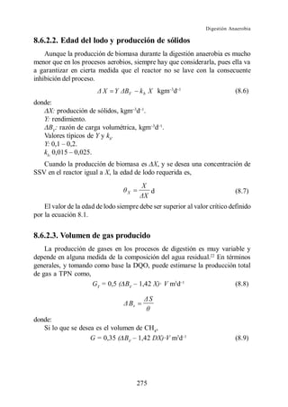 Digestión Anaerobia

8.6.2.2. Edad del lodo y producción de sólidos
    Aunque la producción de biomasa durante la digestión anaerobia es mucho
menor que en los procesos aerobios, siempre hay que considerarla, pues ella va
a garantizar en cierta medida que el reactor no se lave con la consecuente
inhibición del proceso.
                          X   Y     V    k b X kgm d                         (8.6)
donde:
     X: producción de sólidos, kgm d .
   Y: rendimiento.
     BV: razón de carga volumétrica, kgm d .
   Valores tìpicos de Y y kb.
   Y:
   kb:
   Cuando la producción de biomasa es X, y se desea una concentración de
SSV en el reactor igual a X, la edad de lodo requerida es,
                                          X
                                   X           d                             (8.7)

    El valor de la edad de lodo siempre debe ser superior al valor crítico definido
por la ecuación 8.1.


8.6.2.3. Volumen de gas producido
    La producción de gases en los procesos de digestión es muy variable y
depende en alguna medida de la composición del agua residual.22 En términos
generales, y tomando como base la DQO, puede estimarse la producción total
de gas a TPN como,
                    GT = 0,5 ( BV 1,42 X)· V m3d                      (8.8)

                                               S
                                    Bv

donde:
   Si lo que se desea es el volumen de CH4,
                    G = 0,35 ( BV 1,42 DX)·V m3d                             (8.9)




                                         275
 