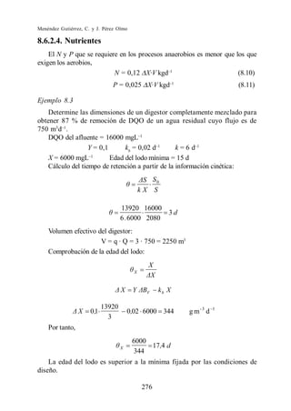 Menéndez Gutiérrez, C. y J. Pérez Olmo

8.6.2.4. Nutrientes
    El N y P que se requiere en los procesos anaerobios es menor que los que
exigen los aerobios,
                           N = 0,12 X·V kgd                           (8.10)
                                P = 0,025 X·V kgd                          (8.11)

Ejemplo 8.3
    Determine las dimensiones de un digestor completamente mezclado para
obtener 87 % de remoción de DQO de un agua residual cuyo flujo es de
750 m3 d .
    DQO del afluente = 16000 mgL
                   Y = 0,1      kb = 0,02 d        k=6d
    X = 6000 mgL           Edad del lodo mínima = 15 d
    Cálculo del tiempo de retención a partir de la información cinética:
                                                  S0
                                               kX S

                                     13920 16000
                                                        3d
                                     6 . 6000 2080
    Volumen efectivo del digestor:
                      V = q · Q = 3 · 750 = 2250 m3
    Comprobación de la edad del lodo:
                                                 X
                                           X



                                     X    Y      V   kb X

                             13920
                 X    0 ,1               0,02 6000 344       g m-3 d   1
                               3
    Por tanto,
                                          6000
                                     X         17 ,4 d
                                          344
    La edad del lodo es superior a la mínima fijada por las condiciones de
diseño.

                                               276
 