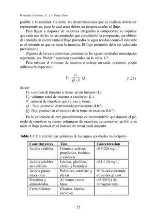 Menéndez Gutiérrez, C. y J. Pérez Olmo

posible a la realidad. Es decir, las determinaciones que se realicen deben ser
representativas, para lo cual estas deben ser proporcionales al flujo.
     Para llegar a disponer de muestras integradas o compuestas, se requiere
que cada una de las tomas puntuales que constituirán la compuesta, sea obteni-
da teniendo en cuenta tanto el flujo promedio de agua residual como el existente
en el instante en que se toma la muestra. El flujo promedio debe ser calculado
previamente.
     Algunas de las características químicas de las aguas residuales municipales
reportadas por Walter13 aparecen resumidas en la tabla 1.7.
     Para estimar el volumen de muestra a extraer en cada momento, puede
utilizarse la expresión:

                                            VT
                                    Vi =       Qi                            (1.27)
                                           Q N

donde:
   Vi: volumen de muestra a tomar en un instante (L).
   VT: volumen total de muestra a recolectar (L).
   N: número de muestras que se van a tomar.
   Q : flujo promedio determinado previamente (Lh ).
   Qi : flujo puntual en el instante de la toma de muestra (Lh ).
    En la aplicación de este procedimiento es recomendable que durante el pe-
riodo de muestreo se tomen volúmenes de muestras, se conserven en frío y se
mida el flujo puntual en el instante de tomar cada muestra.

Tabla 1.7. Características químicas de las aguas residuales municipales

       Constituyentes          Tipo                     Concentración
       Ácidos volátiles        Fórmico, acético,        (8,5-20) mg L-1
                               propiónico, butírico
                               y valérico
       Ácidos solubles         Láctico, glicólico,      (0,1-1,0) mg L-1
       no volátiles            cítrico y benzoico
       Ácidos grasos           Palmítico, esteárico y   60 % del contenido
       superiores              oleico                   de ácidos grasos
       Proteínas y             Al menos veinte          (45-50 %) del
       aminoácidos             tipos                    nitrógeno total
       Carbohidratos           Glucosa, lactosa,
                               sacarosa


                                            22
 