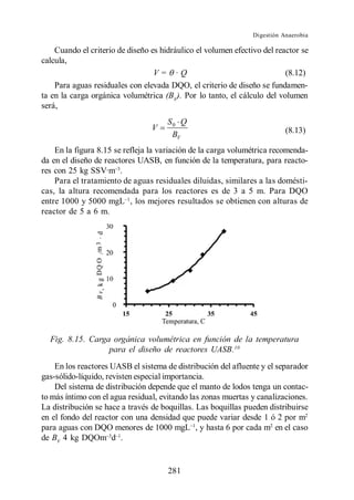 Digestión Anaerobia

    Cuando el criterio de diseño es hidráulico el volumen efectivo del reactor se
calcula,
                                  V= ·Q                                   (8.12)
    Para aguas residuales con elevada DQO, el criterio de diseño se fundamen-
ta en la carga orgánica volumétrica (BV). Por lo tanto, el cálculo del volumen
será,
                                      S0 Q
                                 V                                         (8.13)
                                       BV
    En la figura 8.15 se refleja la variación de la carga volumétrica recomenda-
da en el diseño de reactores UASB, en función de la temperatura, para reacto-
res con 25 kg SSV·m .
    Para el tratamiento de aguas residuales diluidas, similares a las domésti-
cas, la altura recomendada para los reactores es de 3 a 5 m. Para DQO
entre 1000 y 5000 mgL , los mejores resultados se obtienen con alturas de
reactor de 5 a 6 m.




  Fig. 8.15. Carga orgánica volumétrica en función de la temperatura
                  para el diseño de reactores UASB. 10
    En los reactores UASB el sistema de distribución del afluente y el separador
gas-sólido-líquido, revisten especial importancia.
    Del sistema de distribución depende que el manto de lodos tenga un contac-
to más íntimo con el agua residual, evitando las zonas muertas y canalizaciones.
La distribución se hace a través de boquillas. Las boquillas pueden distribuirse
en el fondo del reactor con una densidad que puede variar desde 1 ó 2 por m2
para aguas con DQO menores de 1000 mgL , y hasta 6 por cada m2 en el caso
de BV 4 kg DQOm d .


                                      281
 