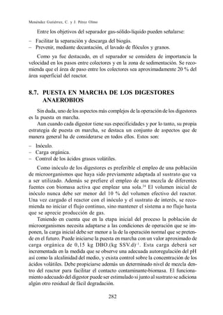 Menéndez Gutiérrez, C. y J. Pérez Olmo

    Entre los objetivos del separador gas-sólido-líquido pueden señalarse:
   Facilitar la separación y descarga del biogás.
   Prevenir, mediante decantación, el lavado de flóculos y granos.
    Como ya fue destacado, en el separador se considera de importancia la
velocidad en los pasos entre colectores y en la zona de sedimentación. Se reco-
mienda que el área de paso entre los colectores sea aproximadamente 20 % del
área superficial del reactor.


8.7. PUESTA EN MARCHA DE LOS DIGESTORES
     ANAEROBIOS
    Sin duda, uno de los aspectos más complejos de la operación de los digestores
es la puesta en marcha.
    Aun cuando cada digestor tiene sus especificidades y por lo tanto, su propia
estrategia de puesta en marcha, se destaca un conjunto de aspectos que de
manera general ha de considerarse en todos ellos. Estos son:
   Inóculo.
   Carga orgánica.
   Control de los ácidos grasos volátiles.
    Como inóculo de los digestores es preferible el empleo de una población
de microorganismos que haya sido previamente adaptada al sustrato que va
a ser utilizado. Además se prefiere el empleo de una mezcla de diferentes
fuentes con biomasa activa que emplear una sola. 24 El volumen inicial de
inóculo nunca debe ser menor del 10 % del volumen efectivo del reactor.
Una vez cargado el reactor con el inóculo y el sustrato de interés, se reco-
mienda no iniciar el flujo continuo, sino mantener el sistema a no flujo hasta
que se aprecie producción de gas.
    Teniendo en cuenta que en la etapa inicial del proceso la población de
microorganismos necesita adaptarse a las condiciones de operación que se im-
ponen, la carga inicial debe ser menor a la de la operación normal que se preten-
de en el futuro. Puede iniciarse la puesta en marcha con un valor aproximado de
carga orgánica de 0,15 kg DBO.(kg SSV.d) . Esta carga deberá ser
incrementada en la medida que se observe una adecuada autoregulación del pH
así como la alcalinidad del medio, y exista control sobre la concentración de los
ácidos volátiles. Debe propiciarse además un determinado nivel de mezcla den-
tro del reactor para facilitar el contacto contaminante-biomasa. El funciona-
miento adecuado del digestor puede ser estimulado si junto al sustrato se adiciona
algún otro residual de fácil degradación.

                                         282
 