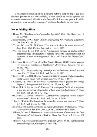 Digestión Anaerobia

    Considerando que en un inicio el sistema buffer o tampón de pH que estos
sistemas poseen no está desarrollado, lo más común es que se aprecie una
tendencia a decrecer el pH debido a la formación de los ácidos grasos. El pH ha
de mantenerse en un valor cercano a 7 mediante la adición de una base.


Notas bibliográficas
1 HENZE                                                  Water Sci. Tech., vol. 15,
      no. 3, 1983.
2 ECKENFELDER, W.W.: Water Quality Engineering for Practicing Engineers,
      CBI Pub. Co. Inc., EU.
3 YOUNG, J.C. AND P.L. MCCARTY:
      Jour. Water Poll, Control Fed., vol. 41, no. 1, 1969.
4 VAN DER BERG, L. AND C.P. LENTZ:
      anaerobic fixed film reactors of varying surface-to-volume ratios for the
                                                      th
                                                         Purdue Ind. Waste Conf.,
      1979.
5 LETTINGA, G. ET AL.
                                                   Biotechnol. Bioeng, vol. 25,
      no. 10, 1980.
6 YOUNG,
                     Water Sci. Tech., vol. 24, no. 8, 1991.
7 JENNET, J.C. AND H.D. DENNIS
               Jour. Water Poll, Control fed., vol. 47, no. 1, 1975.
8 COULTER, J.E. AND M.B. ETTINGER
                 Sewage and Ind. Wastes, vol. 29, no. 4, 1957.
9 GUIOT, R.S., Y. ARCAND AND C. CHAVARIE
                                                                             Water
      Sci. Tech., vol. 26, no. 3-4, 1992.
10 LETTINGA, G. AND P.L. HULSHOFF
                      Water Sci. Tech., vol. 24, no. 8, 1991.
11 IZA, J.:                                                                  Water
      Sci. Tech., vol. 24, no. 8, 1991.
12 METCLAF AND EDDY: Ingeniería de Aguas Residuales. Tratamiento, Vertido
      y Reutilización, 3ra. Edic., vol. 1, p. 487, Mc Graw Hill, 1996.
13 HENZE, M. AND P. HARREMOES
                                               Water Sci. Tech., vol. 15, no. 8/9.
      1983.
                                                             th
14 SPEECE, R.E.:                                                Int., Symposium on
      anaerobic digestion, Guanghou, China, 1985.

                                       283
 