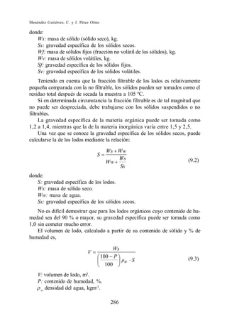 Menéndez Gutiérrez, C. y J. Pérez Olmo

donde:
   Ws: masa de sólido (sólido seco), kg.
   Ss: gravedad específica de los sólidos secos.
   Wf: masa de sólidos fijos (fracción no volátil de los sólidos), kg.
   Wv: masa de sólidos volátiles, kg.
   Sf: gravedad específica de los sólidos fijos.
   Sv: gravedad específica de los sólidos volátiles.
     Teniendo en cuenta que la fracción filtrable de los lodos es relativamente
pequeña comparada con la no filtrable, los sólidos pueden ser tomados como el
residuo total después de secada la muestra a 105 ºC.
     Si en determinada circunstancia la fracción filtrable es de tal magnitud que
no puede ser despreciada, debe trabajarse con los sólidos suspendidos o no
filtrables.
     La gravedad específica de la materia orgánica puede ser tomada como
1,2 a 1,4, mientras que la de la materia inorgánica varía entre 1,5 y 2,5.
     Una vez que se conoce la gravedad específica de los sólidos secos, puede
calcularse la de los lodos mediante la relación:

                                           Ws Ww
                                    S
                                              Ws                           (9.2)
                                           Ww
                                               Ss
donde:
   S: gravedad específica de los lodos.
   Ws: masa de sólido seco.
   Ww: masa de agua.
   Ss: gravedad específica de los sólidos secos.
    No es difícil demostrar que para los lodos orgánicos cuyo contenido de hu-
medad sea del 90 % o mayor, su gravedad específica puede ser tomada como
1,0 sin cometer mucho error.
    El volumen de lodo, calculado a partir de su contenido de sólido y % de
humedad es,

                                              Ws
                               V
                                         100 P                             (9.3)
                                                   W   S
                                           100
    V: volumen de lodo, m3.
    P: contenido de humedad, %.
     w:
        densidad del agua, kgm-3.

                                            286
 