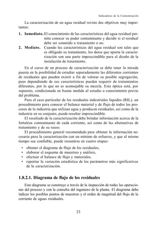 Indicadores de la Contaminación

    La caracterización de un agua residual reviste dos objetivos muy impor-
tantes:
1. Inmediato. El conocimiento de las características del agua residual per-
              mite conocer su poder contaminante y decidir si el residual
              debe ser sometido a tratamiento o no.
2. Mediato. Cuando las características del agua residual son tales que
              es obligado su tratamiento, los datos que aporta la caracte-
              rización son una parte imprescindible para el diseño de la
              instalación de tratamiento.
    En el curso de un proceso de caracterización se debe tener la mirada
puesta en la posibilidad de estudiar separadamente las diferentes corrientes
de residuales que pueden existir a fin de valorar su posible segregación,
pues dependiendo de sus características pueden requerir de tratamientos
diferentes, por lo que no es aconsejable su mezcla. Esta óptica está, por
supuesto, condicionada en buena medida al estudio o conocimiento previo
del problema.
    Para el caso particular de los residuales industriales líquidos (RIL), un
procedimiento para conocer el balance material y de flujo de todos los pro-
cesos de la industria que utilizan agua y producen residuales, así como de la
industria en su conjunto, puede resultar imprescindible.
    El resultado de la caracterización debe brindar información acerca de la
fortaleza contaminante de cada corriente, así como de las alternativas de
tratamiento y de su reuso.
    El procedimiento general recomendado para obtener la información ne-
cesaria para la caracterización con un mínimo de esfuerzo, y que al mismo
tiempo sea confiable, puede resumirse en cuatro etapas:
     obtener el diagrama de flujo de los residuales,
     elaborar el esquema de muestreo y análisis,
     efectuar el balance de flujo y materiales,
     reportar la variación estadística de los parámetros más significativos
     de la caracterización.


1.8.2.1. Diagrama de flujo de los residuales
    Este diagrama se construye a través de la inspección de todas las operacio-
nes del proceso y con la consulta del ingeniero de la planta. El diagrama debe
indicar los posibles puntos de muestreo y el orden de magnitud del flujo de la
corriente de aguas residuales.


                                      23
 