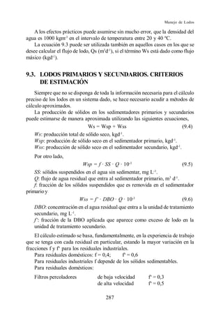 Manejo de Lodos

    A los efectos prácticos puede asumirse sin mucho error, que la densidad del
agua es 1000 kgm-3 en el intervalo de temperatura entre 20 y 40 ºC.
    La ecuación 9.3 puede ser utilizada también en aquellos casos en los que se
desee calcular el flujo de lodo, Qs (m3d-1), si el término Ws está dado como flujo
másico (kgd-1).


9.3. LODOS PRIMARIOS Y SECUNDARIOS. CRITERIOS
     DE ESTIMACIÓN
    Siempre que no se disponga de toda la información necesaria para el cálculo
preciso de los lodos en un sistema dado, se hace necesario acudir a métodos de
cálculo aproximados.
    La producción de sólidos en los sedimentadores primarios y secundarios
puede estimarse de manera aproximada utilizando las siguientes ecuaciones,
                              Ws = Wsp + Wss                              (9.4)
                                            -1
    Ws: producción total de sólido seco, kgd .
    Wsp: producción de sólido seco en el sedimentador primario, kgd-1.
    Wss: producción de sólido seco en el sedimentador secundario, kgd-1.
    Por otro lado,
                            Wsp = f · SS · Q · 10-3                       (9.5)
                                                            -1
    SS: sólidos suspendidos en el agua sin sedimentar, mg L .
    Q: flujo de agua residual que entra al sedimentador primario, m3 d-1.
    f: fracción de los sólidos suspendidos que es removida en el sedimentador
primario y
                                               · 10-3                     (9.6)
    DBO: concentración en el agua residual que entra a la unidad de tratamiento
    secundario, mg L-1.
      : fracción de la DBO aplicada que aparece como exceso de lodo en la
    unidad de tratamiento secundario.
   El cálculo estimado se basa, fundamentalmente, en la experiencia de trabajo
que se tenga con cada residual en particular, estando la mayor variación en la

    Para residuales domésticos: f = 0,4;
    Para residuales industriales f depende de los sólidos sedimentables.
    Para residuales domésticos:
    Filtros percoladores          de baja velocidad
                                  de alta velocidad

                                      287
 