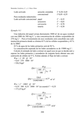 Menéndez Gutiérrez, C. y J. Pérez Olmo

    Lodo activado                        aeración extendida
                                         convencional
    Para residuales industriales:
    Lodo activado convencional papel
                                  azucarero
                                  cervecería
                                  tenería
Ejemplo 9.1
    Una industria del papel arroja diariamente 3000 m3 de un agua residual
con una DBO de 300 mg L-1 y una concentración de sólidos suspendidos de
270 mg L-1 . Para el tratamiento de esos residuales está concebido una sedi-
mentación primaria donde se elimine 65 % de los sólidos suspendidos y 45 %
de la DBO.
    El % de agua de los lodos primarios será de 94 %.
    La concentración esperada de los lodos secundarios es de 15000 mg L-1.
    Calcule el estimado de lodo a extraer en aquel caso en que se decida unir y
espesar los lodos primarios y secundarios de conjunto hasta obtener una con-
centración de sólidos de 9 %. Estime además el flujo de lodo a extraer.
    Wsp = f · SS · Q · 10-3
    = 0,65 · 270 · 3000 · 10-3
    = 526,5 kgd-1
                                              Wsp
                               Qsp
                                         100 P
                                                    W   S
                                           100

                                     526,5
                         Qsp                  8,77 m3 d-1
                                  0,06 1000 1
                           · 10-3
    = 0,55 · 300 · 0,35 · 3000 · 10-3
    = 173,25 kg d-1
                                              Wss
                               Q ss
                                         100 P
                                                    W   S
                                           100

                                    173,25
                        Qss                   11,55 m3d-1
                                 0,015 1000 1

                                            288
 