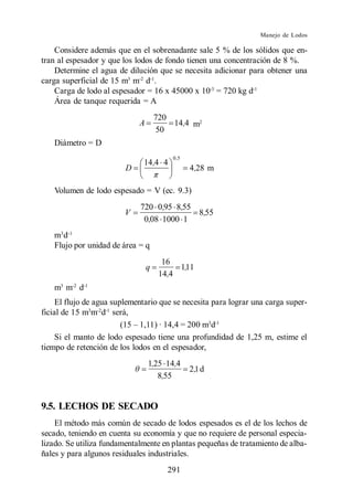 Manejo de Lodos

    Considere además que en el sobrenadante sale 5 % de los sólidos que en-
tran al espesador y que los lodos de fondo tienen una concentración de 8 %.
    Determine el agua de dilución que se necesita adicionar para obtener una
carga superficial de 15 m3 m-2 d-1.
    Carga de lodo al espesador = 16 x 45000 x 10-3 = 720 kg d-1
    Área de tanque requerida = A
                                     720
                             A           14,4 m2
                                     50
   Diámetro = D
                                         0 ,5
                              14 ,4 4
                         D                      4,28 m

   Volumen de lodo espesado = V (ec. 9.3)
                             720 0,95 8,55
                         V                 8,55
                              0,08 1000 1
   m3 d-1
   Flujo por unidad de área = q
                                       16
                                 q         1,11
                                      14,4
   m3 m-2 d-1
     El flujo de agua suplementario que se necesita para lograr una carga super-
ficial de 15 m3m-2d-1 será,
                                                   3 -1
                                                    d
     Si el manto de lodo espesado tiene una profundidad de 1,25 m, estime el
tiempo de retención de los lodos en el espesador,
                                 1,25 14,4
                                                2 ,1 d
                                    8,55


9.5. LECHOS DE SECADO
    El método más común de secado de lodos espesados es el de los lechos de
secado, teniendo en cuenta su economía y que no requiere de personal especia-
lizado. Se utiliza fundamentalmente en plantas pequeñas de tratamiento de alba-
ñales y para algunos residuales industriales.
                                        291
 