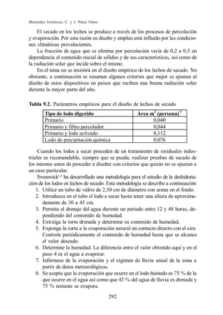 Menéndez Gutiérrez, C. y J. Pérez Olmo

    El secado en los lechos se produce a través de los procesos de percolación
y evaporación. Por esta razón su diseño y empleo está influido por las condicio-
nes climáticas prevalecientes.
    La fracción de agua que se elimina por percolación varía de 0,2 a 0,5 en
dependencia el contenido inicial de sólidos y de sus características, así como de
la radiación solar que incide sobre el mismo.
    En el tema no se insistirá en el diseño empírico de los lechos de secado. No
obstante, a continuación se resumen algunos criterios que mejor se ajustan al
diseño de estos dispositivos en países que reciben una buena radiación solar
durante la mayor parte del año.

Tabla 9.2. Parámetros empíricos para el diseño de lechos de secado
        Tipo de lodo digerido                        Área m2 (persona)-1
        Primario                                           0,040
        Primario y filtro percolador                       0,044
        Primario y lodo activado                           0,112
        Lodo de precipitación química                      0,076

     Cuando los lodos a secar proceden de un tratamiento de residuales indus-
triales es recomendable, siempre que se pueda, realizar pruebas de secado de
los mismos antes de proceder a diseñar con criterios que quizás no se ajustan a
un caso particular.
     Swanwick1,2 ha desarrollado una metodología para el estudio de la deshidrata-
ción de los lodos en lechos de secado. Esta metodología se describe a continuación:
    1. Utilice un tubo de vidrio de 2,50 cm de diámetro con arena en el fondo.
    2. Introduzca en el tubo el lodo a secar hasta tener una altura de aproxima-
       damente de 30 a 45 cm.
    3. Permita el drenaje del agua durante un periodo entre 12 y 48 horas, de-
       pendiendo del contenido de humedad.
    4. Extraiga la torta drenada y determine su contenido de humedad.
    5. Exponga la torta a la evaporación natural en contacto directo con el aire.
       Controle periódicamente el contenido de humedad hasta que se alcance
       el valor deseado.
    6. Determine la humedad. La diferencia entre el valor obtenido aquí y en el
       paso 4 es el agua a evaporar.
    7. Infórmese de la evaporación y el régimen de lluvia anual de la zona a
       partir de datos meteorológicos.
    8. Se acepta que la evaporación que ocurre en el lodo húmedo es 75 % de la
       que ocurre en el agua así como que 43 % del agua de lluvia es drenada y
       75 % restante se evapora.
                                         292
 