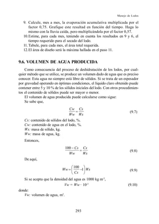 Manejo de Lodos

   9. Calcule, mes a mes, la evaporación acumulativa multiplicada por el
       factor 0,75. Grafique este resultad en función del tiempo. Haga lo
       mismo con la lluvia caída, pero multiplicándola por el factor 0,57.
   10.Estime, para cada mes, teniendo en cuenta los resultados en 9 y 6, el
       tiempo requerido para el secado del lodo.
   11. Tabule, para cada mes, el área total requerida.
   12.El área de diseño será la máxima hallada en el paso 11.


9.6. VOLUMEN DE AGUA PRODUCIDA
    Como consecuencia del proceso de deshidratación de los lodos, por cual-
quier método que se utilice, se produce un volumen dado de agua que es preciso
conocer. Esta agua no siempre está libre de sólidos. Si se trata de un espesador
por gravedad operando en óptimas condiciones, el líquido claro obtenido puede
contener entre 5 y 10 % de los sólidos iniciales del lodo. Con otros procedimien-
tos el contenido de sólidos puede ser mayor o menor.
    El volumen de agua producida puede calcularse como sigue:
    Se sabe que,
                                  Cw    Cs
                                                                           (9.7)
                                  Ww    Ws
   Cs: contenido de sólidos del lodo, %.
   Cw: contenido de agua en el lodo, %.
   Ws: masa de sólido, kg.
   Ww: masa de agua, kg.
   Entonces,
                               100 Cs        Cs
                                                                           (9.8)
                                 Ww          Ws
   De aquí,

                                    100
                             Ww         1 Ws                               (9.9)
                                    Cs
   Si se acepta que la densidad del agua es 1000 kg m-3,
                             Vw = Ww · 10-3                               (9.10)
donde:
   Vw: volumen de agua, m3.



                                       293
 