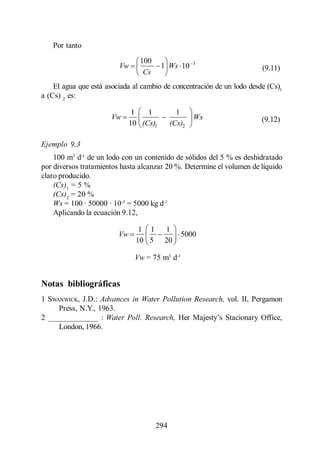 Menéndez Gutiérrez, C. y J. Pérez Olmo

    Por tanto
                                     100                 3
                              Vw             1 Ws 10                    (9.11)
                                      Cs
    El agua que está asociada al cambio de concentración de un lodo desde (Cs)1
a (Cs) 2 es:

                                   1   1           1
                          Vw                             Ws             (9.12)
                                  10 (Cs)1       (Cs)2

Ejemplo 9.3
    100 m3 d-1 de un lodo con un contenido de sólidos del 5 % es deshidratado
por diversos tratamientos hasta alcanzar 20 %. Determine el volumen de líquido
claro producido.
    (Cs)1 = 5 %
    (Cs)2 = 20 %
    Ws = 100 · 50000 · 10-3 = 5000 kg d-1
    Aplicando la ecuación 9.12,

                                     1 1     1
                             Vw                     5000
                                    10 5     20

                                   Vw = 75 m3 d-1


Notas bibliográficas
1 SWANWICK, J.D.: Advances in Water Pollution Research, vol. II, Pergamon
     Press, N.Y., 1963.
2 _____________ : Water Poll. Research,
     London, 1966.




                                           294
 