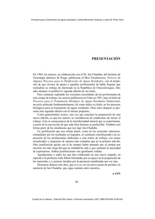Procesos para el tratamiento de aguas residuales / Carlos Menendez Gutierrez y Jesús M. Pérez Olmo




                                                                  PRESENTACIÓN



 En 1984, los autores, en colaboración con el Dr. Jan Chudoba, del Instituto de
 Tecnología Química de Praga, publicaron el libro Fundamentos Teóricos de
 Algunos Procesos para la Purificación de Aguas Residuales, con el propó-
 sito de que sirviera de apoyo a aquellos profesionales de habla hispana que
 realizaban su trabajo de doctorado en la República de Checoslovaquia. Dos
 años después se publicó la segunda edición de ese título.
     Para continuar supliendo las crecientes necesidades de los profesionales de
 este campo de trabajo, los autores publicaron en Cuba en 1991, bajo el título de
 Procesos para el Tratamiento Biológico de Aguas Residuales Industriales
 un texto enfocado fundamentalmente, tal como indica su título, en los procesos
 biológicos para el tratamiento de aguas residuales. Doce años después se pre-
 senta esta segunda edición con el mismo propósito.
     Como generalmente ocurre, una vez que concluyó la preparación de esta
 nueva edición, es que los autores se consideraron en condiciones de iniciar el
 trabajo. Esto es consecuencia de la inconformidad natural que se experimenta,
 a partir de la convicción de que toda obra humana es perfectible. También esto
 forma parte de las enseñanzas que nos legó Jan Chudoba.
     La justificación que nos anima ahora, como en las ocasiones anteriores,
 estimulados por los resultados ya logrados, es continuar contribuyendo a la su-
 peración de los profesionales dedicados a esta esfera de trabajo, con temas
 actualizados y expuestos de manera más completa que en la primera edición.
 Otra justificación quizás sea el de siempre haber pensado que el camino por
 recorrer era más largo del que en realidad ha sido y que sentimos la necesidad
 de expresarnos. Ambas justificaciones son igualmente válidas.
     Agradecemos a todos los que han colaborado en este nuevo empeño, en
 especial a la profesora Julia María Hernández por su apoyo en la preparación de
 los materiales, y a nuestras familias por la paciencia manifestada una vez más.
     Deseamos dedicar esta obra, que es a su vez un nuevo punto de partida a la
 memoria de Jan Chudoba, que sigue estando entre nosotros.
                                                                                         a JAN


                                                III




 Ciudad de La Habana : Editorial Félix Varera - Editorial Universitaria, 2007. ISBN 978-959-16-0619-8
 